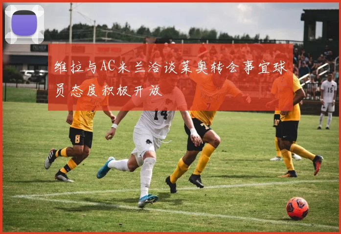 维拉与AC米兰洽谈莱奥转会事宜球员态度积极开放