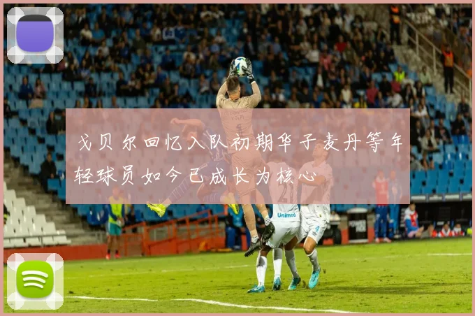 戈贝尔回忆入队初期华子麦丹等年轻球员如今已成长为核心