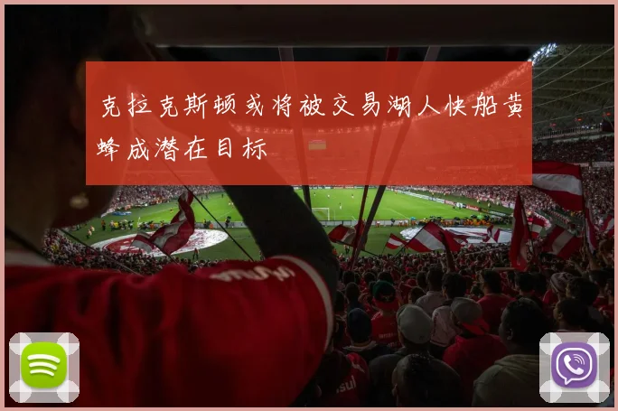 克拉克斯顿或将被交易湖人快船黄蜂成潜在目标