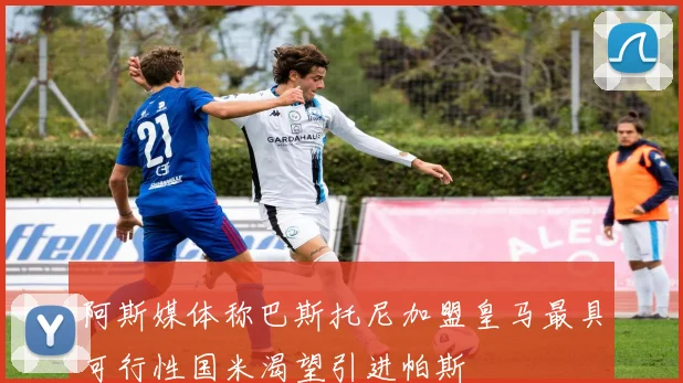 阿斯媒体称巴斯托尼加盟皇马最具可行性国米渴望引进帕斯