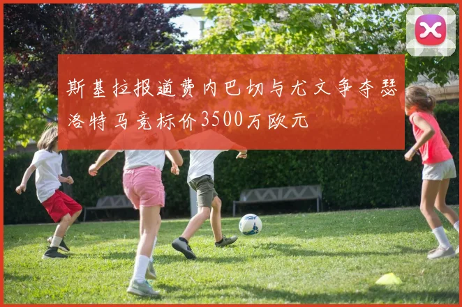 斯基拉报道费内巴切与尤文争夺瑟洛特马竞标价3500万欧元