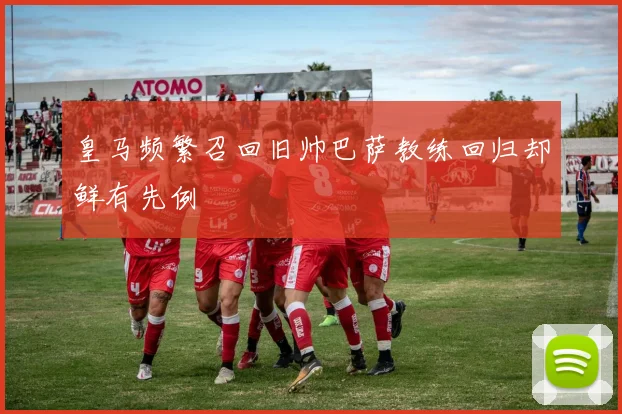 皇马频繁召回旧帅巴萨教练回归却鲜有先例