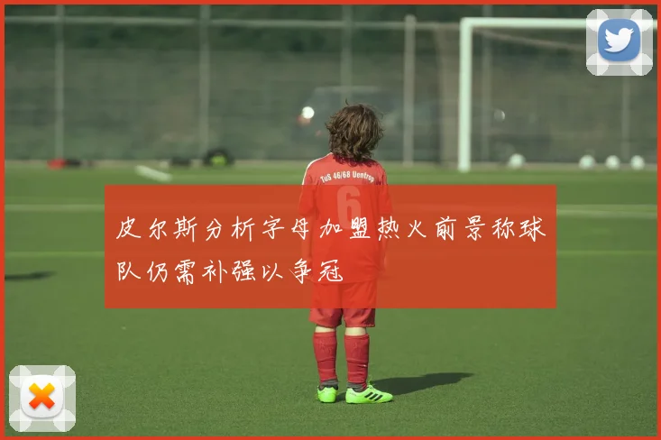 皮尔斯分析字母加盟热火前景称球队仍需补强以争冠