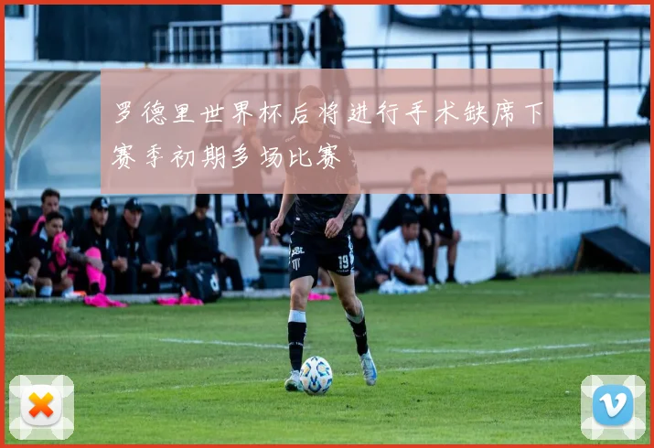 罗德里世界杯后将进行手术缺席下赛季初期多场比赛