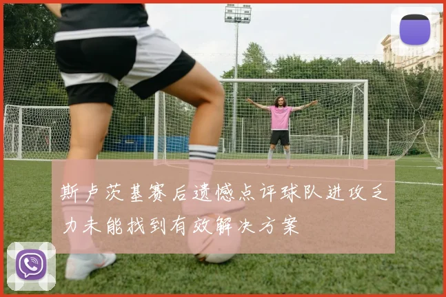斯卢茨基赛后遗憾点评球队进攻乏力未能找到有效解决方案