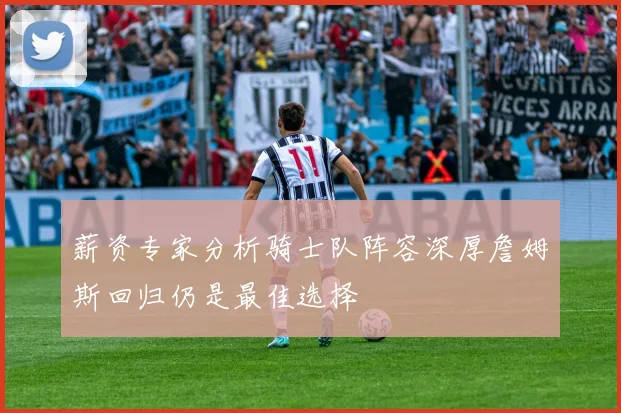 薪资专家分析骑士队阵容深厚詹姆斯回归仍是最佳选择