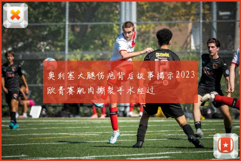 奥利塞大腿伤疤背后故事揭示2023欧青赛肌肉撕裂手术经过
