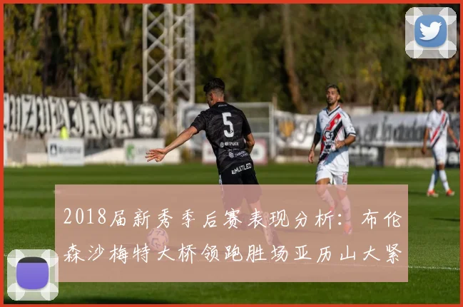 2018届新秀季后赛表现分析：布伦森沙梅特大桥领跑胜场亚历山大紧随其后