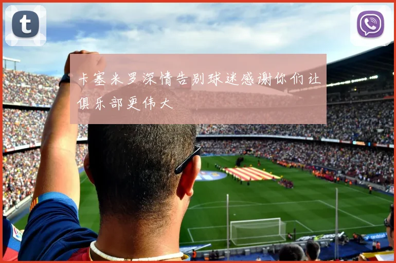 卡塞米罗深情告别球迷感谢你们让俱乐部更伟大