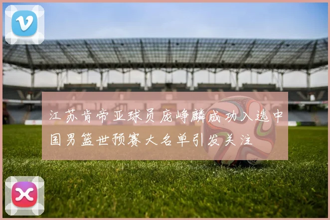江苏肯帝亚球员庞峥麟成功入选中国男篮世预赛大名单引发关注